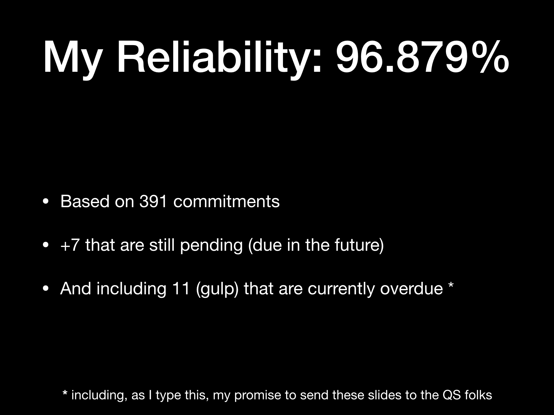 My Reliability: 96.879%  * Based on 391 commitments  * +7 that are still pending (due in the future)  * And including 11 (gulp) that are currently overdue [1]  
(footnote: [1] including, as I type this, my promise to send these slides to the QS folks
